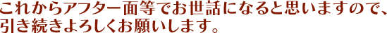 これからアフター面等でお世話になると思いますので、引き続きよろしくお願いします。