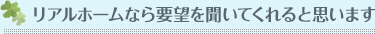 リアルホームなら要望を聞いてくれると思います